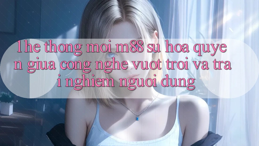 1. Hệ thống Mới M88: Sự Hòa quyện Giữa Công Nghệ Vượt trội Và Trải Nghiệm Người Dùng 1. Hệ thống Mới M88: Sự Hòa quyện Giữa Công Nghệ Vượt trội Và Trải Nghiệm Người Dùng