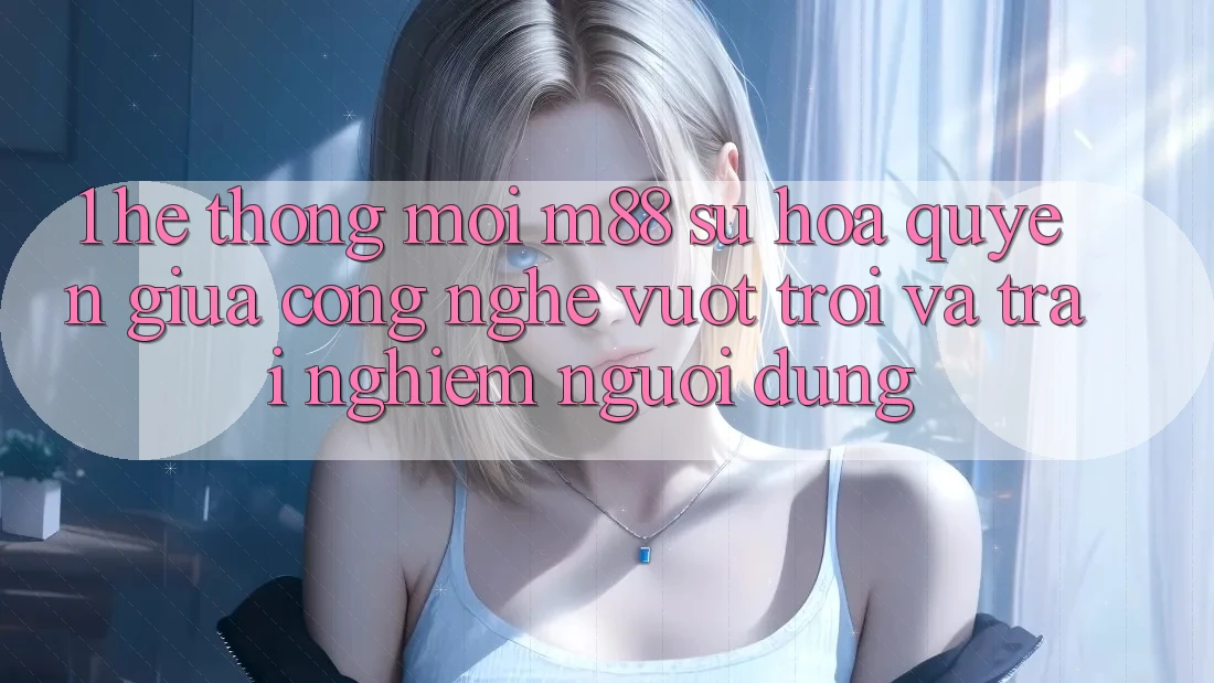 1. Hệ thống Mới M88: Sự Hòa quyện Giữa Công Nghệ Vượt Trội Và Trải Nghiệm Người Dùng
