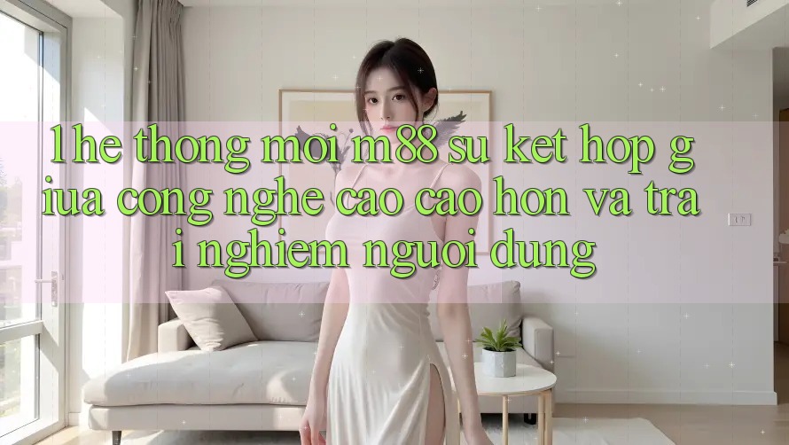 1. Hệ thống Mới M88: Sự Kết Hợp Giữa Công Nghệ Cao cao hơn Và Trải Nghiệm Người Dùng 1. Hệ thống Mới M88: Sự Kết Hợp Giữa Công Nghệ Cao cao hơn Và Trải Nghiệm Người Dùng