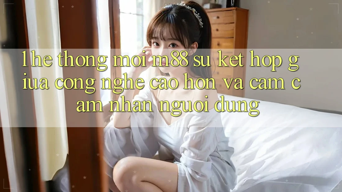 1. Hệ thống Mới M88: Sự Kết Hợp Giữa Công Nghệ Cao hơn Và Cảm cảm nhận Người Dùng