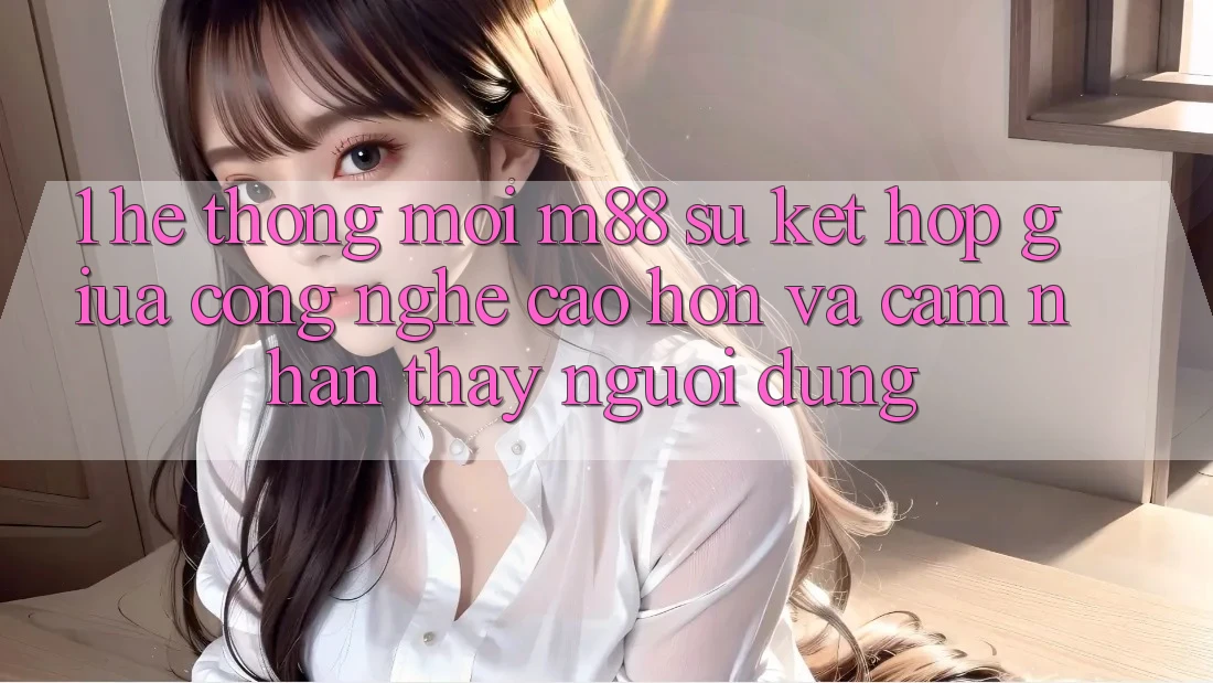 1. Hệ thống Mới M88: Sự Kết Hợp Giữa Công Nghệ Cao hơn Và Cảm nhận thấy Người Dùng 1. Hệ thống Mới M88: Sự Kết Hợp Giữa Công Nghệ Cao hơn Và Cảm nhận thấy Người Dùng