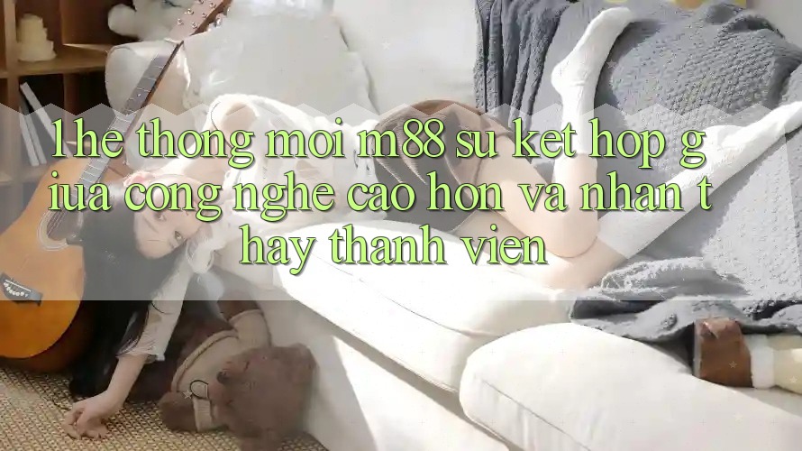 1. Hệ thống Mới M88: Sự Kết Hợp Giữa Công Nghệ Cao hơn Và Nhận thấy Thành viên 1. Hệ thống Mới M88: Sự Kết Hợp Giữa Công Nghệ Cao hơn Và Nhận thấy Thành viên