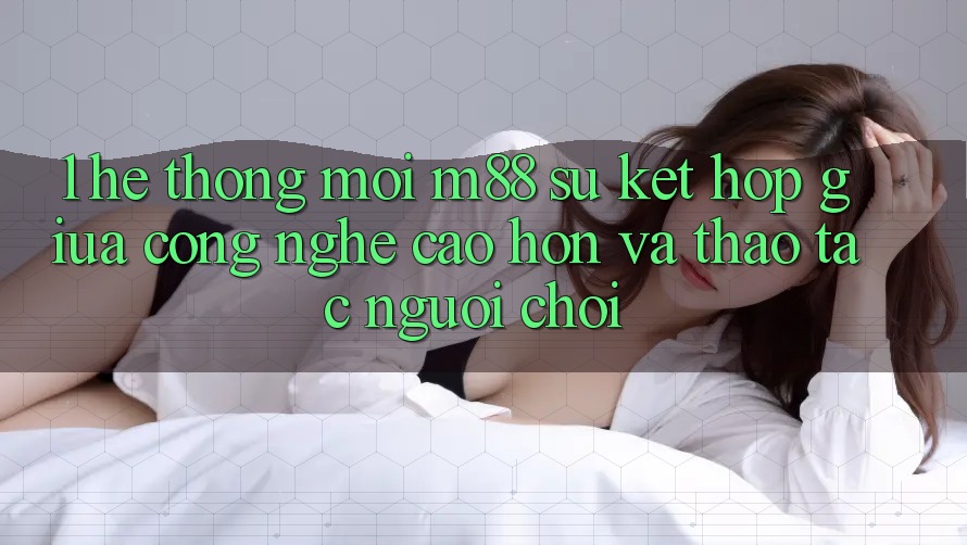 1. Hệ thống Mới M88: Sự Kết Hợp Giữa Công Nghệ Cao hơn Và Thao tác Người chơi