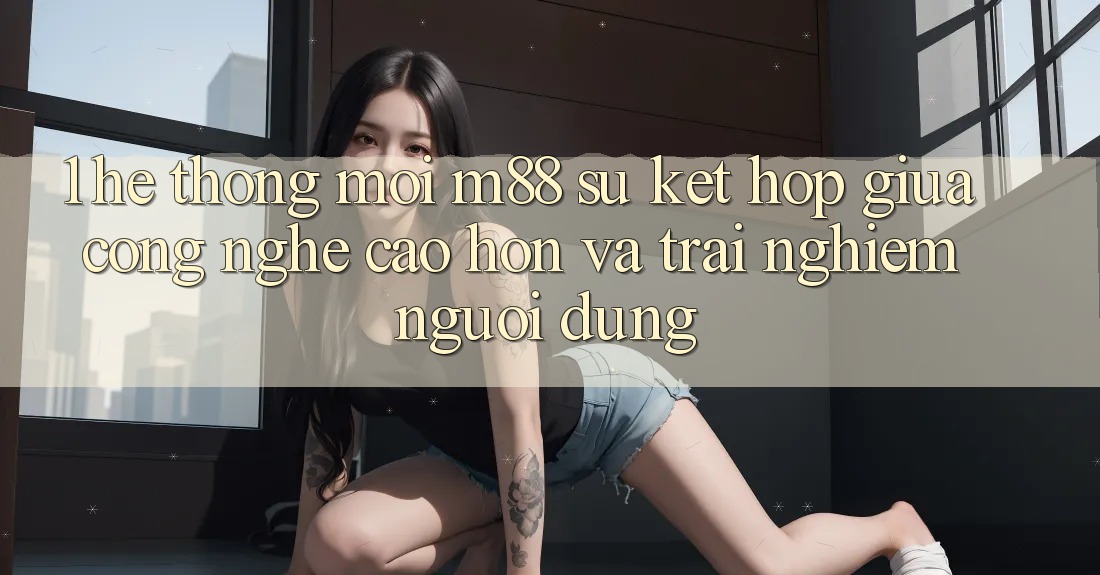 1. Hệ thống Mới M88: Sự Kết hợp Giữa Công Nghệ Cao hơn Và Trải Nghiệm Người Dùng 1. Hệ thống Mới M88: Sự Kết hợp Giữa Công Nghệ Cao hơn Và Trải Nghiệm Người Dùng