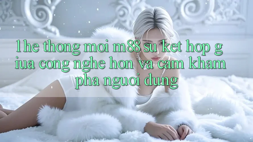 1. Hệ thống Mới M88: Sự Kết Hợp Giữa Công Nghệ Hơn Và Cảm khám phá Người Dùng