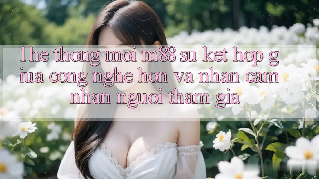1. Hệ thống Mới M88: Sự Kết Hợp Giữa Công Nghệ Hơn Và Nhận cảm nhận Người tham gia 1. Hệ thống Mới M88: Sự Kết Hợp Giữa Công Nghệ Hơn Và Nhận cảm nhận Người tham gia
