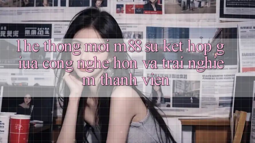 1. Hệ thống Mới M88: Sự Kết Hợp Giữa Công Nghệ Hơn Và Trải nghiệm Thành viên 1. Hệ thống Mới M88: Sự Kết Hợp Giữa Công Nghệ Hơn Và Trải nghiệm Thành viên