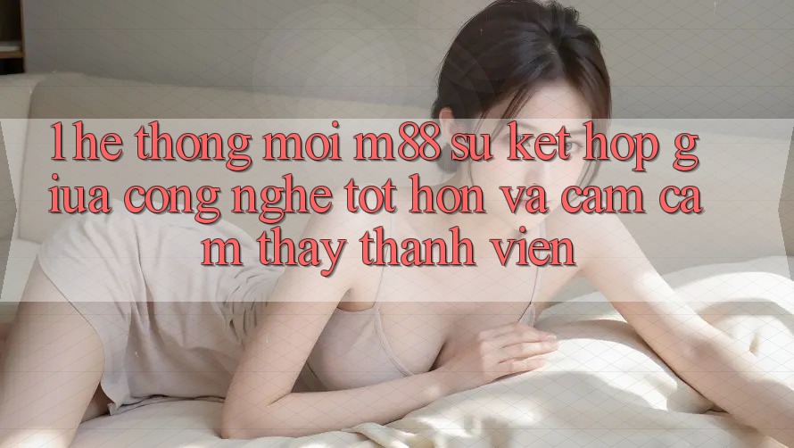 1. Hệ thống Mới M88: Sự Kết Hợp Giữa Công Nghệ Tốt hơn Và Cảm cảm thấy Thành viên