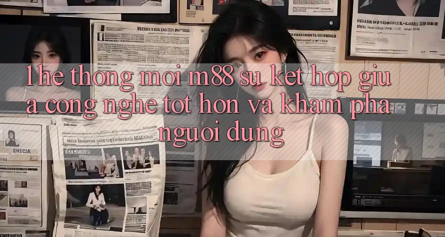 1. Hệ thống Mới M88: Sự Kết Hợp Giữa Công Nghệ Tốt hơn Và Khám phá Người Dùng