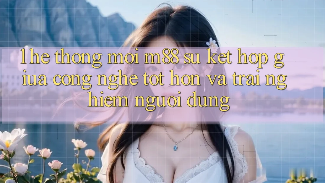 1. Hệ thống Mới M88: Sự Kết Hợp Giữa Công Nghệ Tốt hơn Và Trải Nghiệm Người Dùng