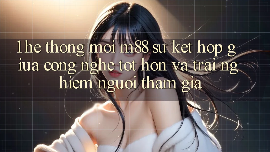 1. Hệ thống Mới M88: Sự Kết Hợp Giữa Công Nghệ Tốt hơn Và Trải Nghiệm Người tham gia 1. Hệ thống Mới M88: Sự Kết Hợp Giữa Công Nghệ Tốt hơn Và Trải Nghiệm Người tham gia