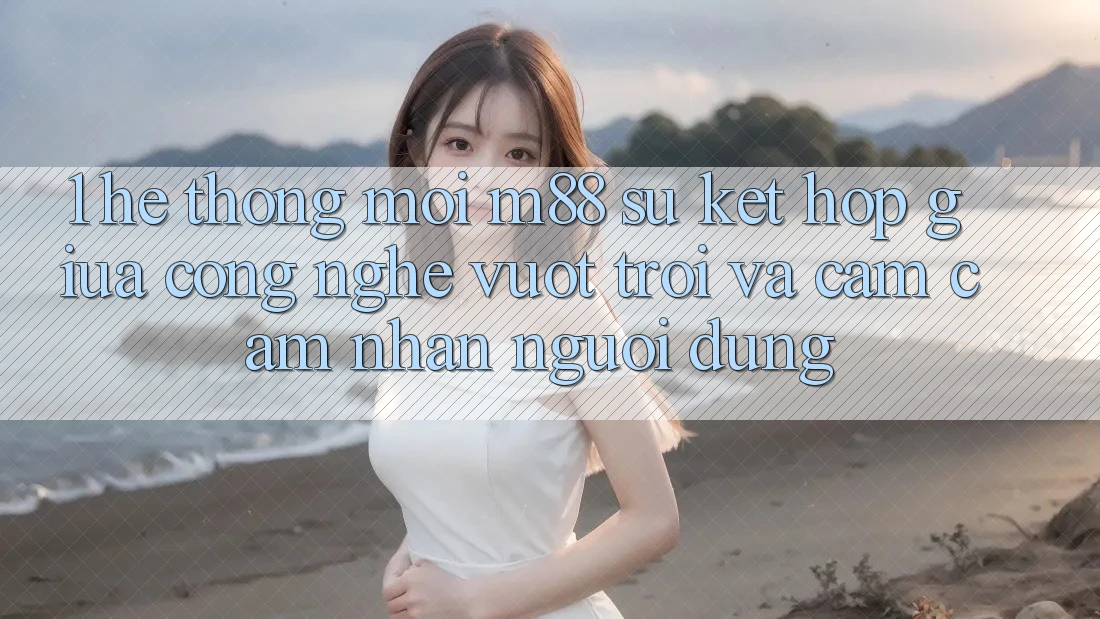 1. Hệ thống Mới M88: Sự Kết Hợp Giữa Công Nghệ Vượt Trội Và Cảm cảm nhận Người Dùng 1. Hệ thống Mới M88: Sự Kết Hợp Giữa Công Nghệ Vượt Trội Và Cảm cảm nhận Người Dùng