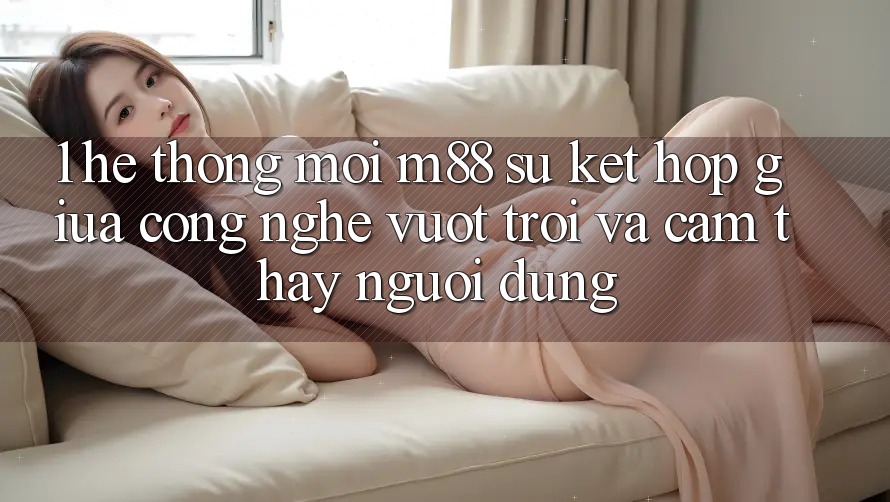1. Hệ thống Mới M88: Sự Kết hợp Giữa Công Nghệ Vượt Trội Và Cảm thấy Người Dùng