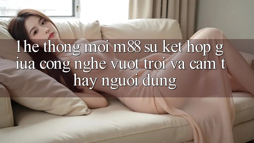 1. Hệ thống Mới M88: Sự Kết Hợp Giữa Công Nghệ Vượt Trội Và Cảm thấy Người Dùng 1. Hệ thống Mới M88: Sự Kết Hợp Giữa Công Nghệ Vượt Trội Và Cảm thấy Người Dùng