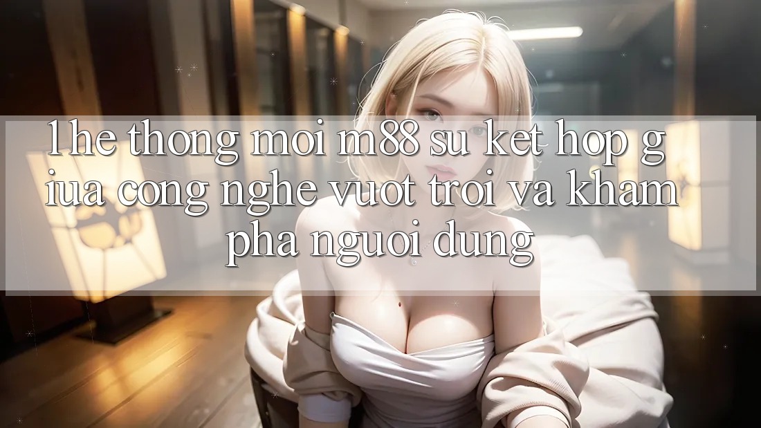 1. Hệ thống Mới M88: Sự Kết Hợp Giữa Công Nghệ Vượt Trội Và Khám phá Người Dùng 1. Hệ thống Mới M88: Sự Kết Hợp Giữa Công Nghệ Vượt Trội Và Khám phá Người Dùng