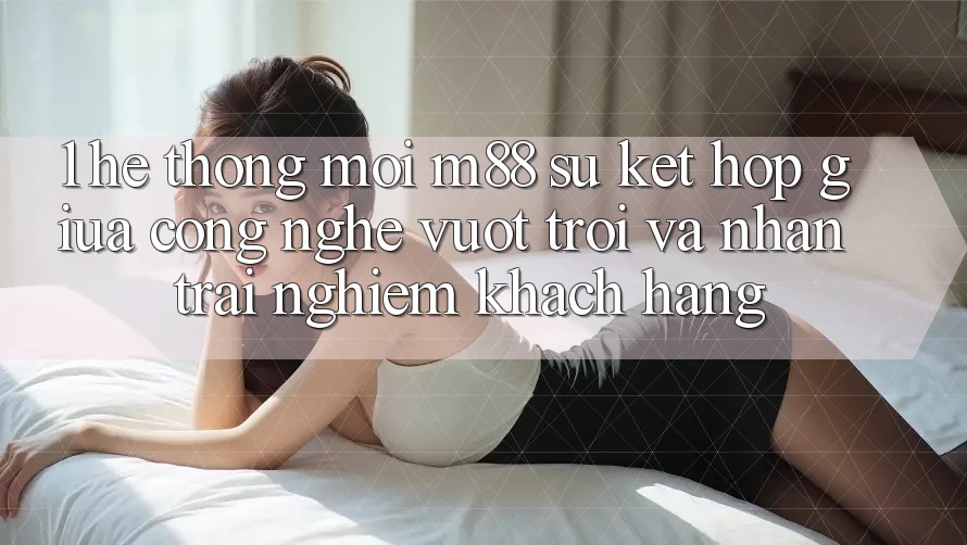 1. Hệ thống Mới M88: Sự Kết Hợp Giữa Công Nghệ Vượt Trội Và Nhận trải nghiệm Khách hàng 1. Hệ thống Mới M88: Sự Kết Hợp Giữa Công Nghệ Vượt Trội Và Nhận trải nghiệm Khách hàng