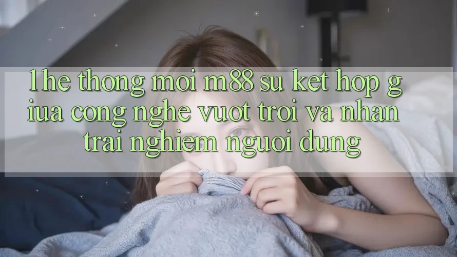 1. Hệ thống Mới M88: Sự Kết Hợp Giữa Công Nghệ Vượt Trội Và Nhận trải nghiệm Người Dùng