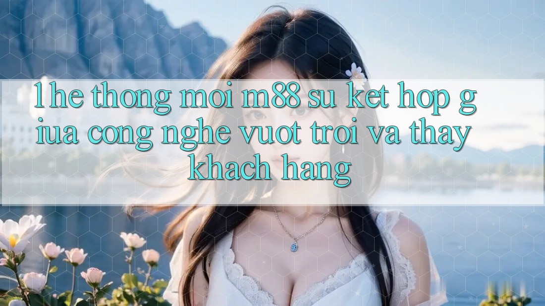 1. Hệ thống Mới M88: Sự Kết Hợp Giữa Công Nghệ Vượt Trội Và Thấy Khách hàng