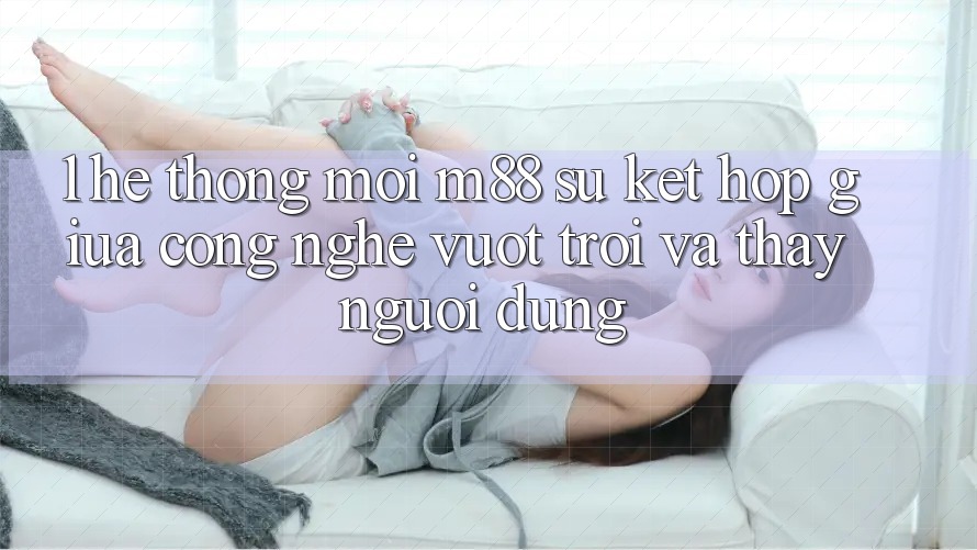1. Hệ thống Mới M88: Sự Kết Hợp Giữa Công Nghệ Vượt trội Và Thấy Người Dùng 1. Hệ thống Mới M88: Sự Kết Hợp Giữa Công Nghệ Vượt trội Và Thấy Người Dùng