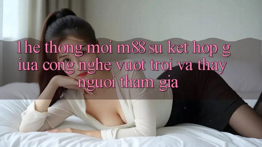 1. Hệ thống Mới M88: Sự Kết Hợp Giữa Công Nghệ Vượt Trội Và Thấy Người tham gia 1. Hệ thống Mới M88: Sự Kết Hợp Giữa Công Nghệ Vượt Trội Và Thấy Người tham gia
