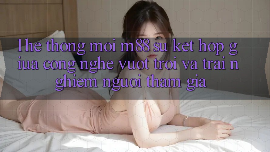 1. Hệ thống Mới M88: Sự Kết hợp Giữa Công Nghệ Vượt Trội Và Trải Nghiệm Người tham gia 1. Hệ thống Mới M88: Sự Kết hợp Giữa Công Nghệ Vượt Trội Và Trải Nghiệm Người tham gia