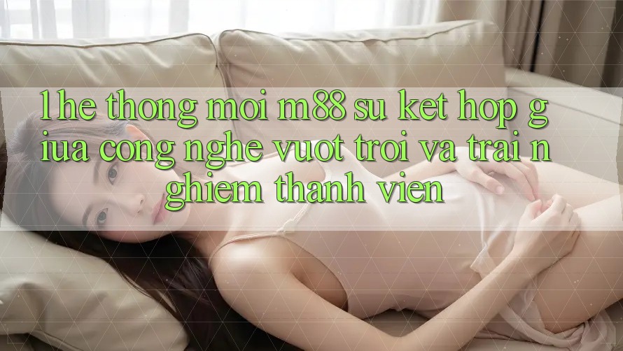 1. Hệ thống Mới M88: Sự Kết hợp Giữa Công Nghệ Vượt Trội Và Trải Nghiệm Thành viên 1. Hệ thống Mới M88: Sự Kết hợp Giữa Công Nghệ Vượt Trội Và Trải Nghiệm Thành viên