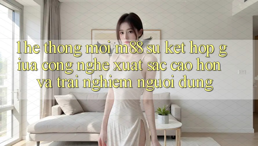 1. Hệ thống Mới M88: Sự Kết Hợp Giữa Công Nghệ Xuất sắc cao hơn Và Trải Nghiệm Người Dùng 1. Hệ thống Mới M88: Sự Kết Hợp Giữa Công Nghệ Xuất sắc cao hơn Và Trải Nghiệm Người Dùng