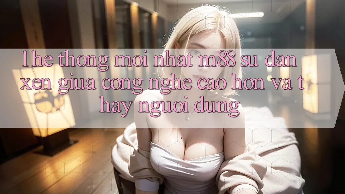 1. Hệ thống Mới nhất M88: Sự Đan xen Giữa Công Nghệ Cao hơn Và Thấy Người Dùng 1. Hệ thống Mới nhất M88: Sự Đan xen Giữa Công Nghệ Cao hơn Và Thấy Người Dùng