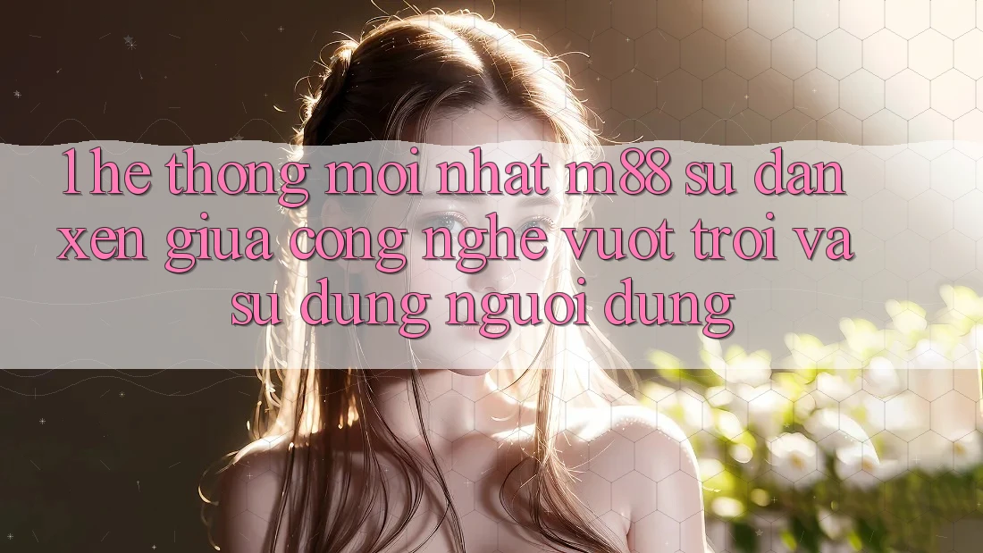 1. Hệ thống Mới nhất M88: Sự Đan xen Giữa Công Nghệ Vượt Trội Và Sử dụng Người Dùng 1. Hệ thống Mới nhất M88: Sự Đan xen Giữa Công Nghệ Vượt Trội Và Sử dụng Người Dùng