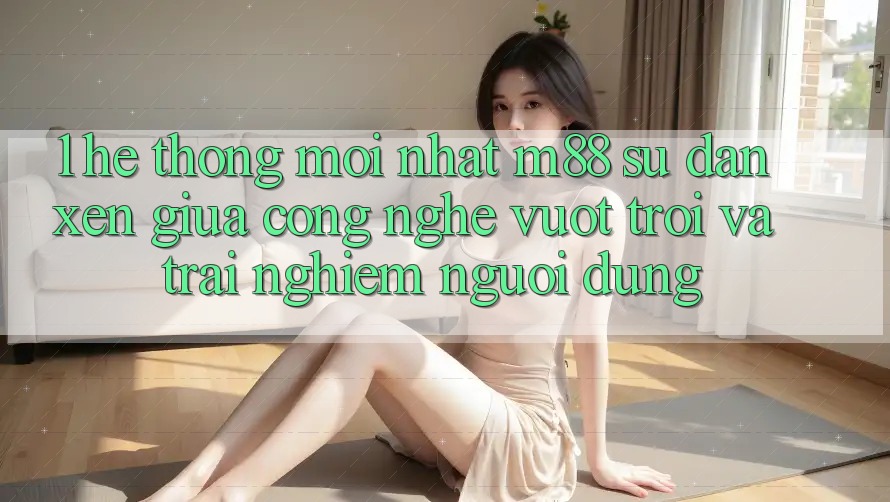 1. Hệ thống Mới nhất M88: Sự Đan xen Giữa Công Nghệ Vượt Trội Và Trải Nghiệm Người Dùng 1. Hệ thống Mới nhất M88: Sự Đan xen Giữa Công Nghệ Vượt Trội Và Trải Nghiệm Người Dùng