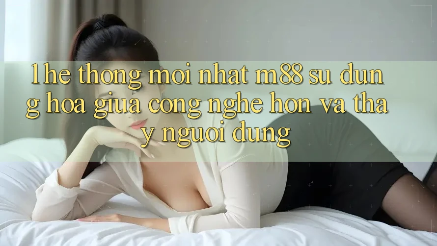 1. Hệ thống Mới nhất M88: Sự Dung hòa Giữa Công Nghệ Hơn Và Thấy Người Dùng 1. Hệ thống Mới nhất M88: Sự Dung hòa Giữa Công Nghệ Hơn Và Thấy Người Dùng