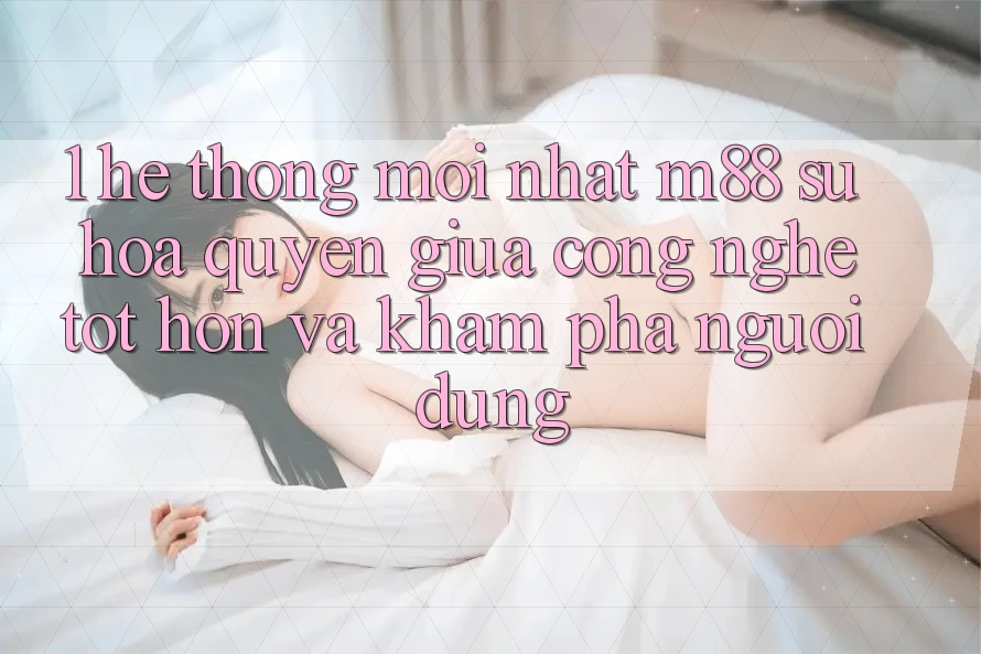 1. Hệ thống Mới nhất M88: Sự Hòa quyện Giữa Công Nghệ Tốt hơn Và Khám phá Người Dùng 1. Hệ thống Mới nhất M88: Sự Hòa quyện Giữa Công Nghệ Tốt hơn Và Khám phá Người Dùng