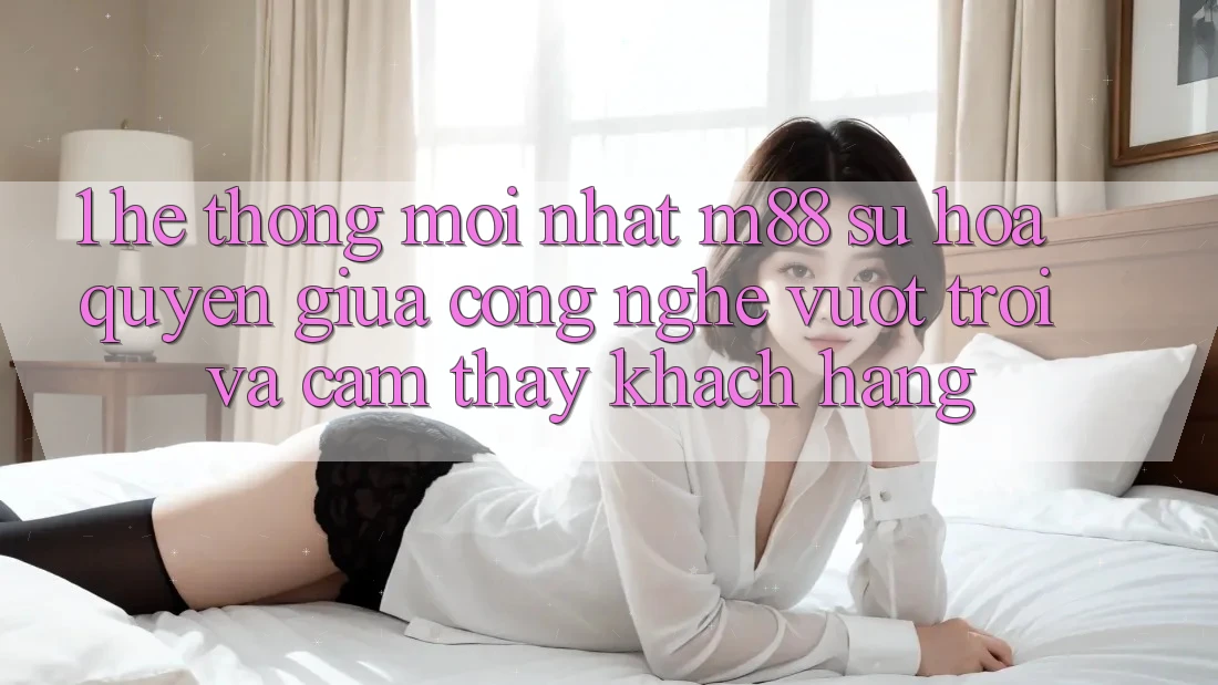 1. Hệ thống Mới nhất M88: Sự Hòa quyện Giữa Công Nghệ Vượt Trội Và Cảm thấy Khách hàng 1. Hệ thống Mới nhất M88: Sự Hòa quyện Giữa Công Nghệ Vượt Trội Và Cảm thấy Khách hàng
