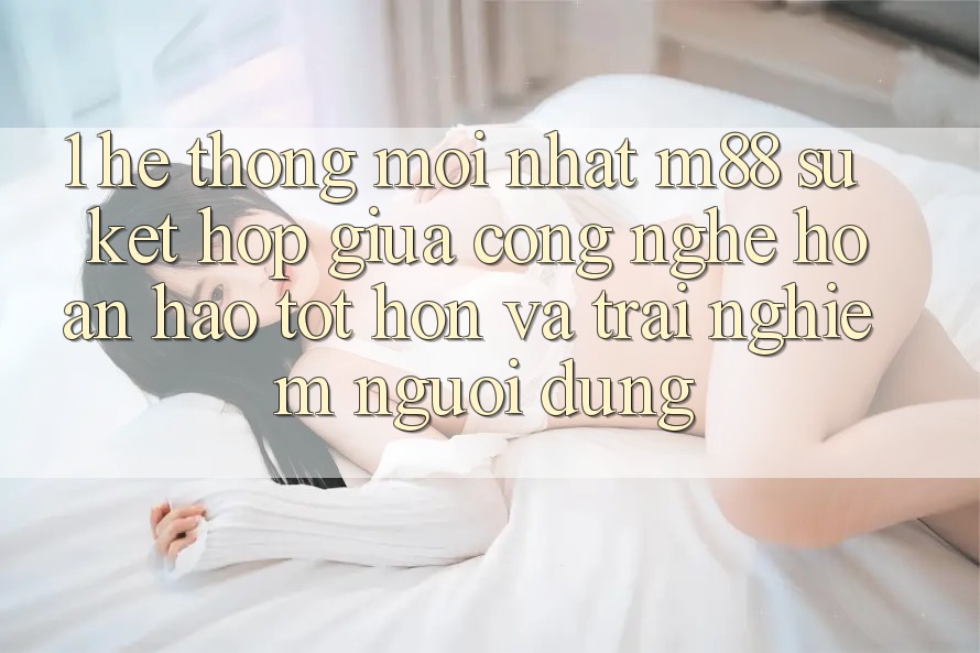1. Hệ thống Mới nhất M88: Sự Kết Hợp Giữa Công Nghệ Hoàn hảo tốt hơn Và Trải Nghiệm Người Dùng 1. Hệ thống Mới nhất M88: Sự Kết Hợp Giữa Công Nghệ Hoàn hảo tốt hơn Và Trải Nghiệm Người Dùng