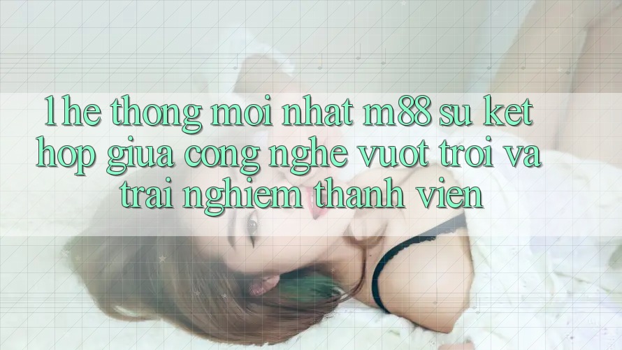 1. Hệ thống Mới nhất M88: Sự Kết Hợp Giữa Công Nghệ Vượt Trội Và Trải Nghiệm Thành viên 1. Hệ thống Mới nhất M88: Sự Kết Hợp Giữa Công Nghệ Vượt Trội Và Trải Nghiệm Thành viên