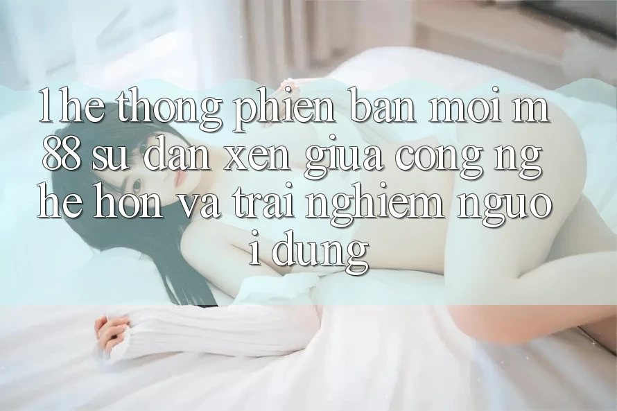1. Hệ thống Phiên bản mới M88: Sự Đan xen Giữa Công Nghệ Hơn Và Trải Nghiệm Người Dùng