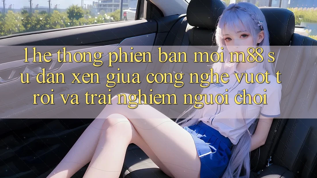1. Hệ thống Phiên bản mới M88: Sự Đan xen Giữa Công Nghệ Vượt Trội Và Trải Nghiệm Người chơi