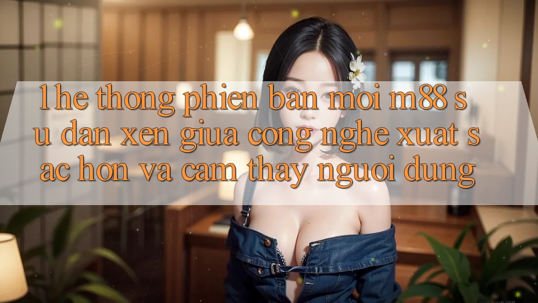 1. Hệ thống Phiên bản mới M88: Sự Đan xen Giữa Công Nghệ Xuất sắc hơn Và Cảm thấy Người Dùng