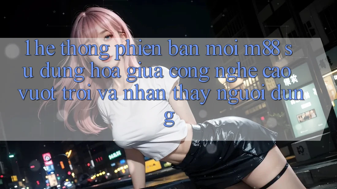 1. Hệ thống Phiên bản mới M88: Sự Dung hòa Giữa Công Nghệ Cao vượt trội Và Nhận thấy Người Dùng