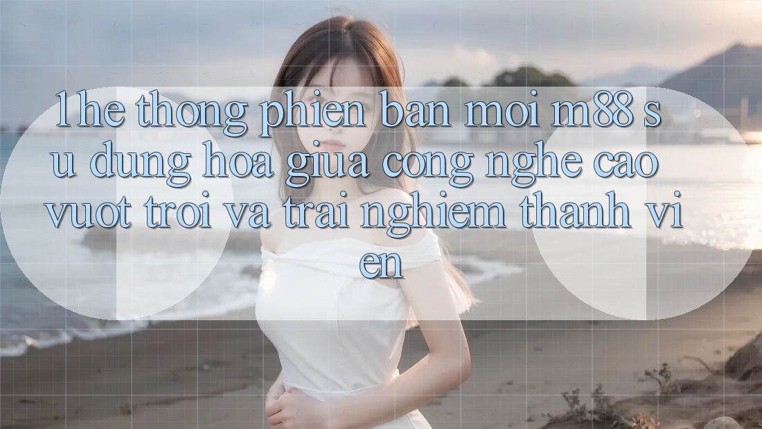 1. Hệ thống Phiên bản mới M88: Sự Dung hòa Giữa Công Nghệ Cao vượt trội Và Trải Nghiệm Thành viên