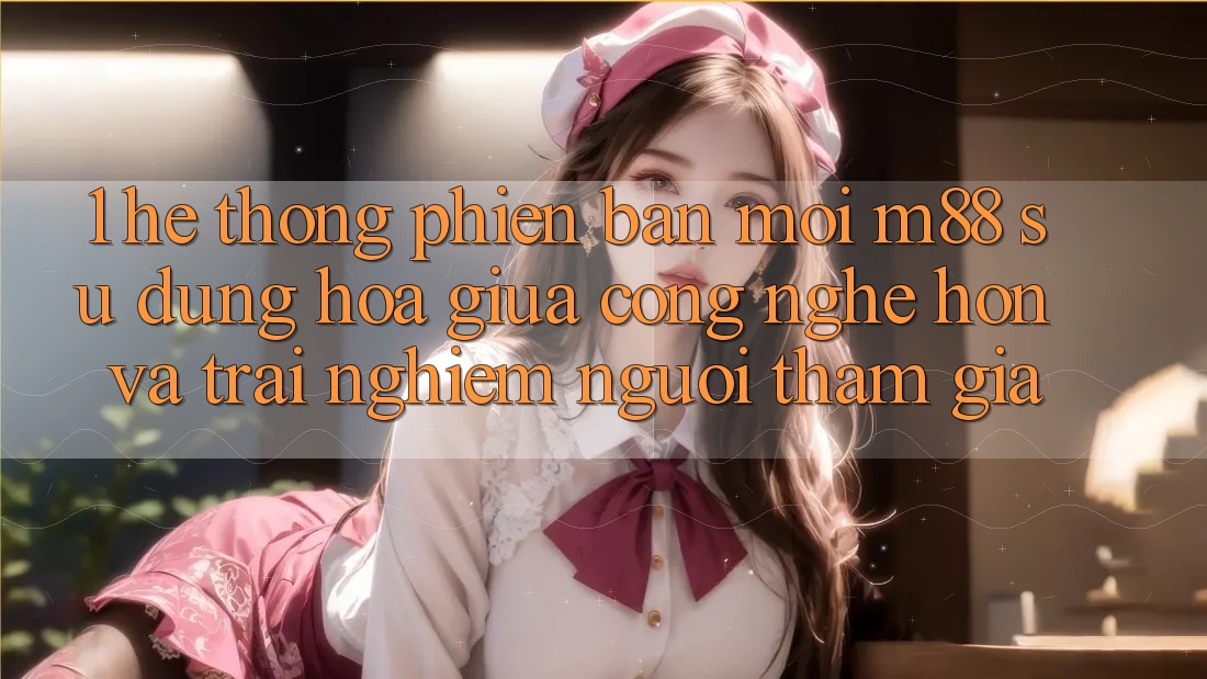 1. Hệ thống Phiên bản mới M88: Sự Dung hòa Giữa Công Nghệ Hơn Và Trải Nghiệm Người tham gia
