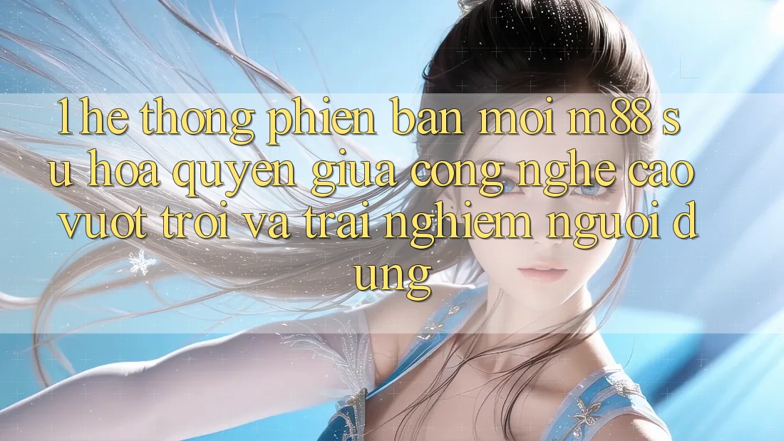 1. Hệ thống Phiên bản mới M88: Sự Hòa quyện Giữa Công Nghệ Cao vượt trội Và Trải nghiệm Người Dùng