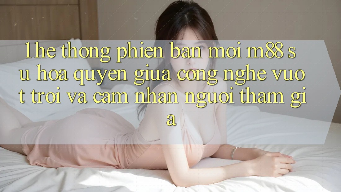 1. Hệ thống Phiên bản mới M88: Sự Hòa quyện Giữa Công Nghệ Vượt Trội Và Cảm nhận Người tham gia