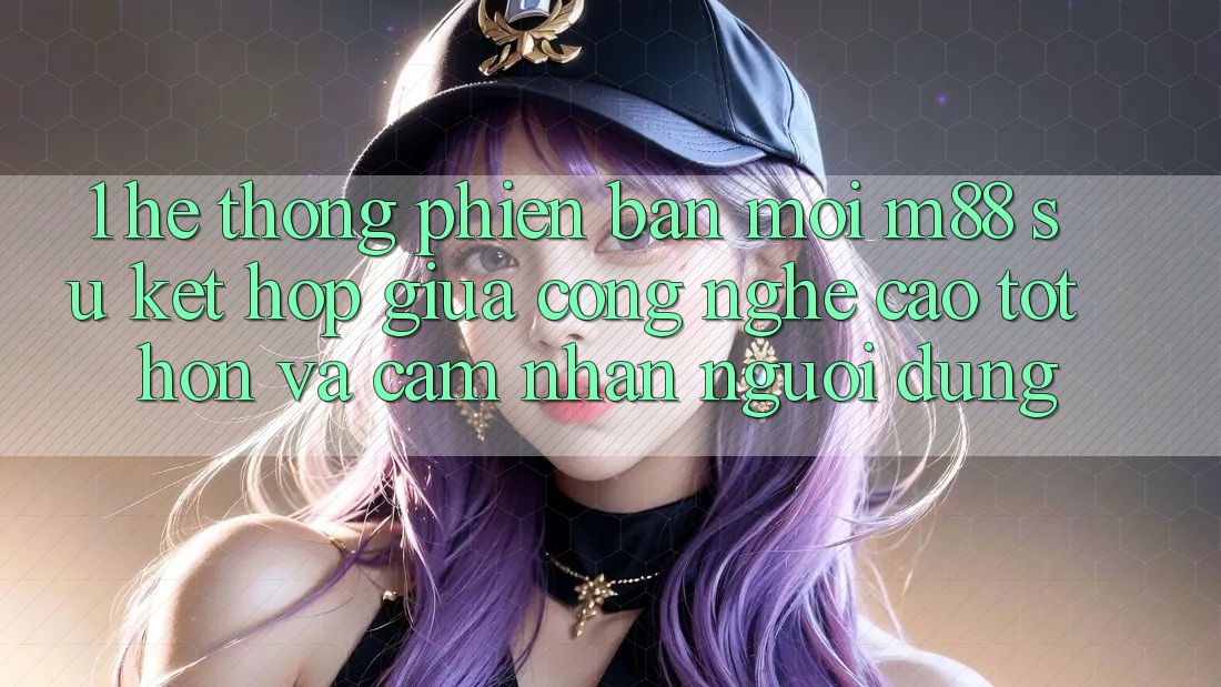 1. Hệ thống Phiên bản mới M88: Sự Kết Hợp Giữa Công Nghệ Cao tốt hơn Và Cảm nhận Người Dùng