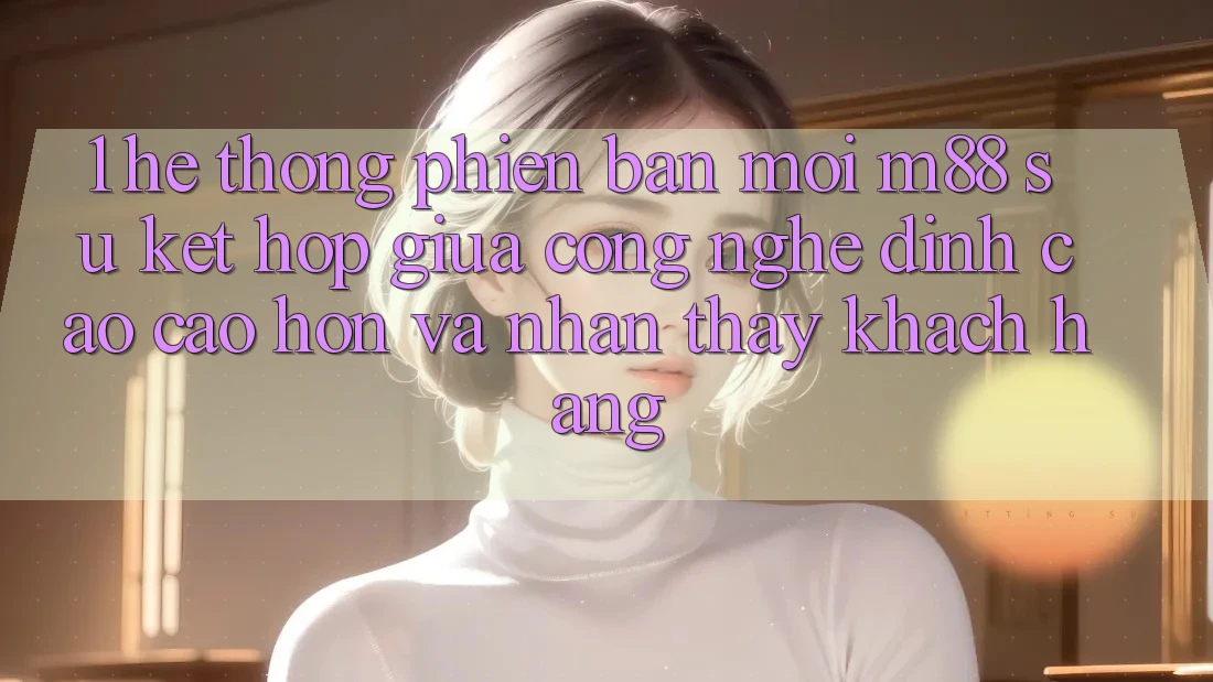 1. Hệ thống Phiên bản mới M88: Sự Kết Hợp Giữa Công Nghệ Đỉnh cao cao hơn Và Nhận thấy Khách hàng