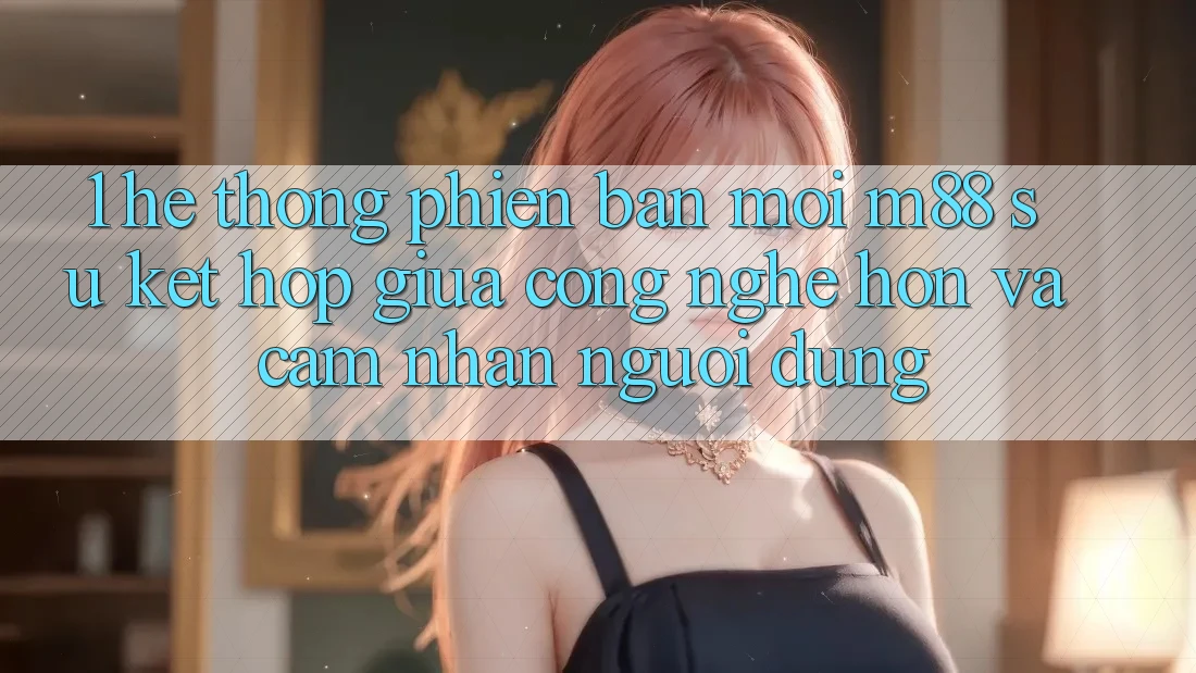 1. Hệ thống Phiên bản mới M88: Sự Kết Hợp Giữa Công Nghệ Hơn Và Cảm nhận Người Dùng