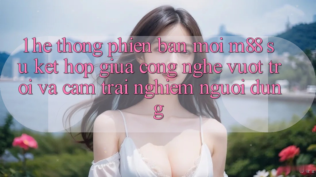 1. Hệ thống Phiên bản mới M88: Sự Kết Hợp Giữa Công Nghệ Vượt Trội Và Cảm trải nghiệm Người Dùng 1. Hệ thống Phiên bản mới M88: Sự Kết Hợp Giữa Công Nghệ Vượt Trội Và Cảm trải nghiệm Người Dùng