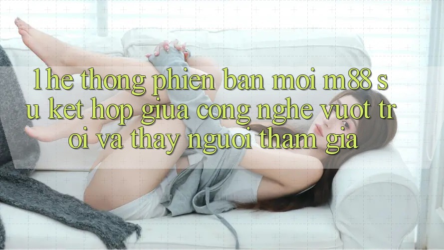 1. Hệ thống Phiên bản mới M88: Sự Kết Hợp Giữa Công Nghệ Vượt Trội Và Thấy Người tham gia 1. Hệ thống Phiên bản mới M88: Sự Kết Hợp Giữa Công Nghệ Vượt Trội Và Thấy Người tham gia