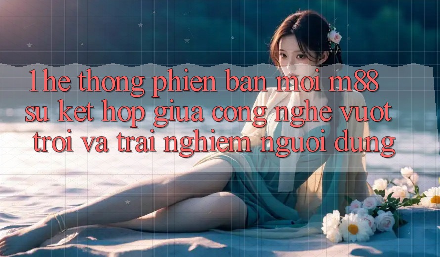 1. Hệ thống Phiên bản mới M88: Sự Kết hợp Giữa Công Nghệ Vượt trội Và Trải Nghiệm Người Dùng