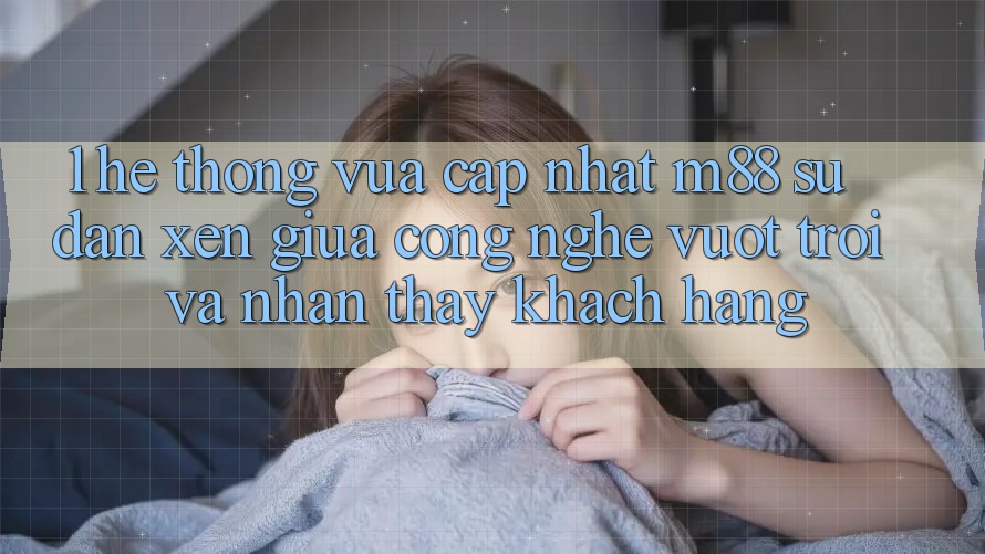 1. Hệ thống Vừa cập nhật M88: Sự Đan xen Giữa Công Nghệ Vượt Trội Và Nhận thấy Khách hàng